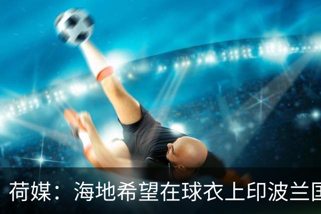 荷媒：海地希望在球衣上印波兰国旗彰显友谊，但被FIFA禁止
